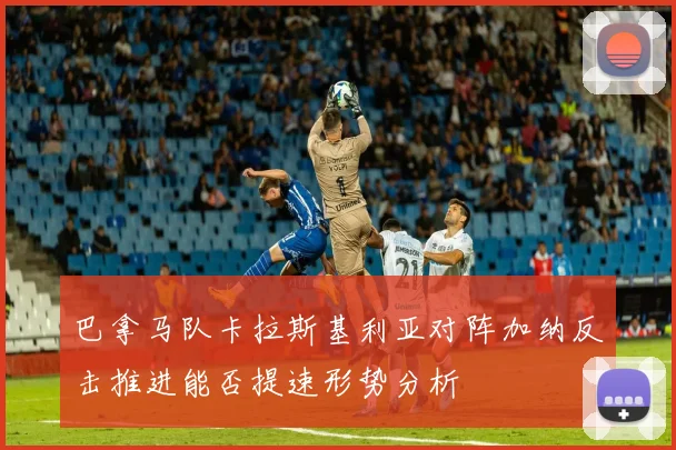 巴拿马队卡拉斯基利亚对阵加纳反击推进能否提速形势分析